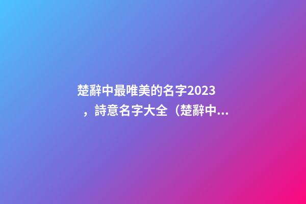 楚辭中最唯美的名字2023，詩意名字大全（楚辭中最唯美的名字2023,詩意名字大全女）